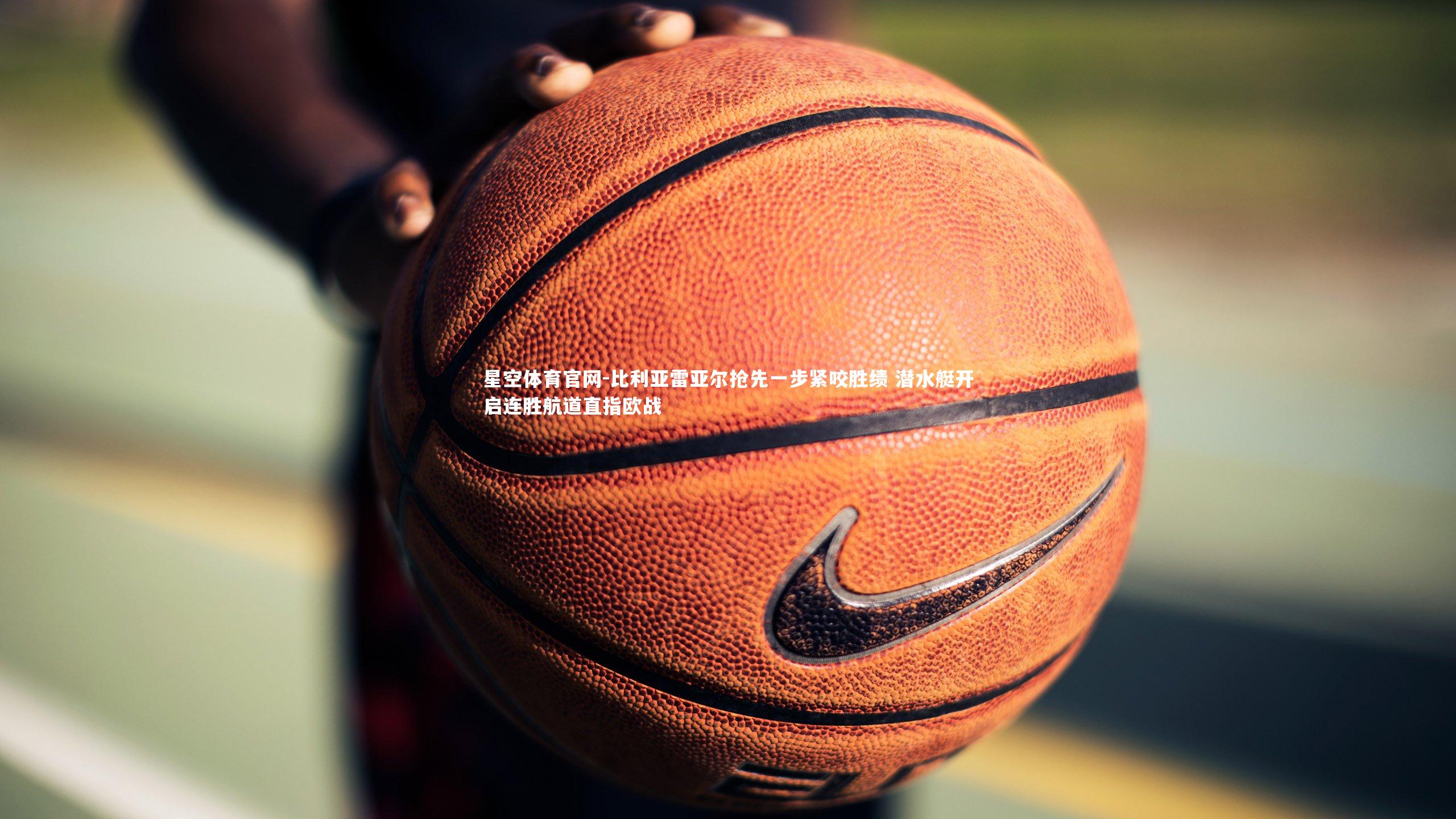 星空体育官网-比利亚雷亚尔抢先一步紧咬胜绩 潜水艇开启连胜航道直指欧战